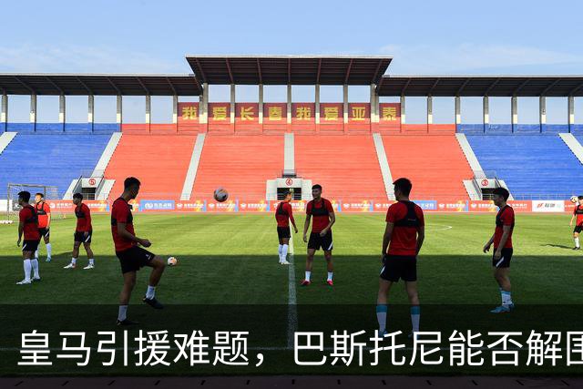 皇马引援难题，巴斯托尼能否解围？